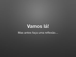 Vamos lá!
Mas antes faça uma reﬂexão…
 