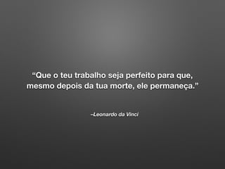 –Leonardo da Vinci
“Que o teu trabalho seja perfeito para que,
mesmo depois da tua morte, ele permaneça.”
 