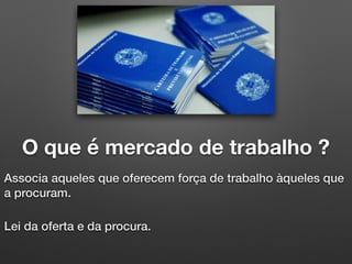 O que é mercado de trabalho ?
Associa aqueles que oferecem força de trabalho àqueles que
a procuram.
Lei da oferta e da procura.
 