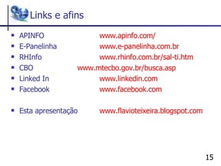 Links e afins APINFO www . apinfo .com/ E-Panelinha  www .e-panelinha.com.br RHInfo www . rhinfo .com.br/sal-ti. htm CBO www . mtecbo .gov.br/busca. asp Linked In  www . linkedin .com Facebook  www . facebook .com Esta apresentação  www . flavioteixeira . blogspot .com 