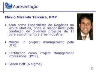 Apresentação Flávio Miranda Teixeira, PMP Atua como Especialista de Negócios na White Martins, onde é responsável pela condução de diversos projetos de TI para atendimento a área industrial. Master in project management pela UFRJ. Certificado como Project Management Professional (PMP). Green Belt (6 sigma) 
