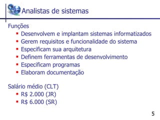 Analistas de sistemas Funções Desenvolvem e implantam sistemas informatizados Gerem requisitos e funcionalidade do sistema Especificam sua arquitetura Definem ferramentas de desenvolvimento Especificam programas Elaboram documentação Salário médio (CLT) R$ 2.000 (JR)  R$ 6.000 (SR)  