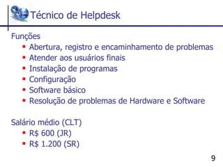 Técnico de Helpdesk Funções Abertura, registro e encaminhamento de problemas Atender aos usuários finais Instalação de programas Configuração Software básico Resolução de problemas de Hardware e Software Salário médio (CLT) R$ 600 (JR)  R$ 1.200 (SR) 