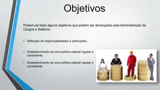 Objetivos
Podem-se listar alguns objetivos que podem ser alcançados pela Administração de
Cargos e Salários:
• Definição de responsabilidades e atribuições.
• Estabelecimento de uma política salarial regular e
consistente.
• Estabelecimento de uma política salarial regular e
consistente.
 