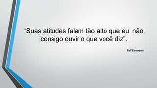 “Suas atitudes falam tão alto que eu não
consigo ouvir o que você diz”.
Ralf Emerson
 