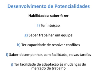 Desenvolvimento de Potencialidades
Habilidades: saber fazer
f) Ter intuição
g) Saber trabalhar em equipe
h) Ter capacidade de resolver conflitos
i) Saber desempenhar, com facilidade, novas tarefas
j) Ter facilidade de adaptação às mudanças do
mercado de trabalho
 