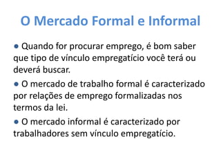 O Mercado Formal e Informal
● Quando for procurar emprego, é bom saber
que tipo de vínculo empregatício você terá ou
deverá buscar.
● O mercado de trabalho formal é caracterizado
por relações de emprego formalizadas nos
termos da lei.
● O mercado informal é caracterizado por
trabalhadores sem vínculo empregatício.
 