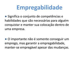 Empregabilidade
● Significa o conjunto de competências e
habilidades que são necessárias para alguém
conquistar e manter sua colocação dentro de
uma empresa.
● O importante não é somente conseguir um
emprego, mas garantir a empregabilidade,
manter-se empregável apesar das mudanças.
 