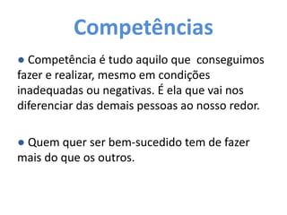 Competências
● Competência é tudo aquilo que conseguimos
fazer e realizar, mesmo em condições
inadequadas ou negativas. É ela que vai nos
diferenciar das demais pessoas ao nosso redor.
● Quem quer ser bem-sucedido tem de fazer
mais do que os outros.
 