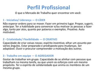 Perfil Profissional
O que o Mercado de Trabalho quer encontrar em você:
1 - Iniciativa/ Liderança — O LÍDER
Não esperar ordens para se mover. Fazer em primeiro lugar. Propor, sugerir,
antecipar. Ter a habilidade para convencer e/ou motivar as pessoas a fazer
algo, tanto por atos, quanto por palavras e exemplos. Proativo. Auto
motivável.
2 - Criatividade/ Flexibilidade — O CRIATIVO
Capacidade de criar coisas novas; espírito inventivo; olhar um assunto por
vários ângulos. Estar preparado e predisposto para mudanças. Ser
adaptável. Ouvir e procurar compreender a motivação dos outros.
3 - Trabalho em equipe — O AGREGADOR
Gostar de trabalhar em grupo. Capacidade de se alinhar com pessoas que
trabalham na mesma tarefa, ou que unem os esforços com um mesmo
propósito. Ter o espírito de solidariedade que anima os membros de um
mesmo grupo.
 