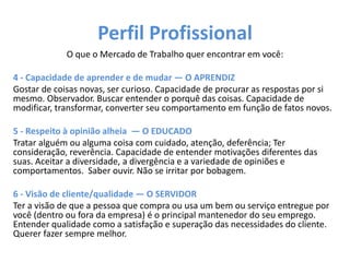 Perfil Profissional
O que o Mercado de Trabalho quer encontrar em você:
4 - Capacidade de aprender e de mudar — O APRENDIZ
Gostar de coisas novas, ser curioso. Capacidade de procurar as respostas por si
mesmo. Observador. Buscar entender o porquê das coisas. Capacidade de
modificar, transformar, converter seu comportamento em função de fatos novos.
5 - Respeito à opinião alheia — O EDUCADO
Tratar alguém ou alguma coisa com cuidado, atenção, deferência; Ter
consideração, reverência. Capacidade de entender motivações diferentes das
suas. Aceitar a diversidade, a divergência e a variedade de opiniões e
comportamentos. Saber ouvir. Não se irritar por bobagem.
6 - Visão de cliente/qualidade — O SERVIDOR
Ter a visão de que a pessoa que compra ou usa um bem ou serviço entregue por
você (dentro ou fora da empresa) é o principal mantenedor do seu emprego.
Entender qualidade como a satisfação e superação das necessidades do cliente.
Querer fazer sempre melhor.
 
