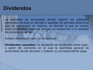Dividendos   La asamblea de accionistas decide repartir las utilidades generadas durante un periodo o aquellas de periodos anteriores que se mantengan en reserva, se decreta lo que se conoce como dividendos; estos se otorgan en proporción a la cantidad de acciones poseídas. Existen diferentes clases de dividendos:  Dividendos causados:  La causación de dividendos tiene lugar, a partir del momento en el cual la asamblea general de accionistas decide decretar y ordenar su correspondiente pago.  