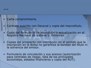 … Carta compromisoria. Contrato suscrito con Deceval y copia del macrotítulo. Copia del formulario de inscripción o actualización en el Registro Nacional de Valores y  Emisores. Copias del prospecto con inscripción en el sentido que  la inscripción en la Bolsa no garantiza la bondad del título ni la solvencia del emisor. Formulario de vinculación y sus anexos (autorización para centrales de riesgo, lista de los principales accionistas, estados financieros y copia del RUT). 