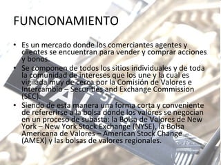 FUNCIONAMIENTO Es un mercado donde los comerciantes agentes y clientes se encuentran para vender y comprar acciones y bonos.  Se componen de todos los sitios individuales y de toda la comunidad de intereses que los une y la cual es vigilada muy de cerca por la Comisión de Valores e Intercambio – Securities and Exchange Commission (SEC).  Siendo de esta manera una forma corta y conveniente de refererirse a la bolsa donde los valores se negocian en un proceso de subasta: la Bolsa de Valores de New York – New York Stock Exchange (NYSE), la Bolsa Americana de Valores – American Stock Change (AMEX) y las bolsas de valores regionales.  