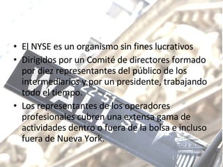 El NYSE es un organismo sin fines lucrativos Dirigidos por un Comité de directores formado por diez representantes del público de los intermediarios y por un presidente, trabajando todo el tiempo. Los representantes de los operadores profesionales cubren una extensa gama de actividades dentro o fuera de la bolsa e incluso fuera de Nueva York.  
