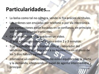 Particularidades… La bolsa como tal no compra, vende ni fija precios de títulos. Las ordenes son enviadas por teléfono o por vía electrónica. Las transacciones están basadas en la confianza, en principio son verbales y luego transcritas. Cada transacción es gravada en un video. El procedimiento completo toma entre 2 y 3 minutos. Tras la ejecución de la transacción, el comprador del vendedor tiene que proceder a su liquidación en el plazo de los 5 días hábiles siguientes.  Interviene un experto cuando no estén equilibradas la oferta y la demanda, efectuando el papel de agente intermediario y principal. 