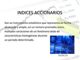 INDICES ACCIONARIOS Son un instrumento estadístico que representa en forma abreviada y simple, en un número promedio único, múltiples variaciones de un fenómeno dado de características homogéneas durante un periodo determinado. 