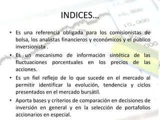 INDICES… E s una referencia obligada para los comisionistas de bolsa, los analistas financieros y económicos y el público inversionista . Es un mecanismo de información sintética de las fluctuaciones porcentuales en los precios de las acciones. Es un fiel reflejo de lo que sucede en el mercado al permitir identificar la evolución, tendencia y ciclos presentados en el mercado bursátil. Aporta bases y criterios de comparación en decisiones de inversión en general y en la selección de portafolios accionarios en especial. 