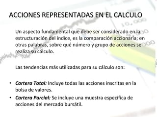 ACCIONES REPRESENTADAS EN EL CALCULO Un aspecto fundamental que debe ser considerado en la estructuración del índice, es la comparación accionaria; en otras palabras, sobre qué número y grupo de acciones se realiza su cálculo. Las tendencias más utilizadas para su cálculo son:   Cartera Total:   Incluye todas las acciones inscritas en la bolsa de valores. Cartera Parcial:  Se incluye una muestra específica de acciones del mercado bursátil. 