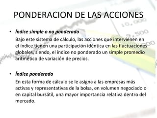 PONDERACION DE LAS ACCIONES Índice simple o no ponderado Bajo este sistema de cálculo, las acciones que intervienen en el índice tienen una participación idéntica en las fluctuaciones globales, siendo, el índice no ponderado un simple promedio aritmético de variación de precios. Índice ponderado En esta forma de cálculo se le asigna a las empresas más activas y representativas de la bolsa, en volumen negociado o en capital bursátil, una mayor importancia relativa dentro del mercado. 