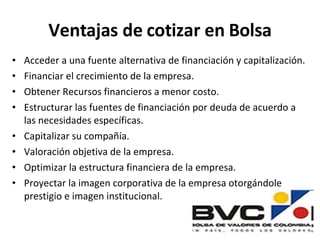 Ventajas de cotizar en Bolsa Acceder a una fuente alternativa de financiación y capitalización. Financiar el crecimiento de la empresa. Obtener Recursos financieros a menor costo. Estructurar las fuentes de financiación por deuda de acuerdo a las necesidades específicas. Capitalizar su compañía. Valoración objetiva de la empresa. Optimizar la estructura financiera de la empresa. Proyectar la imagen corporativa de la empresa otorgándole prestigio e imagen institucional. 