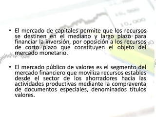 El mercado de capitales permite que los recursos se destinen en el mediano y largo plazo para financiar la inversión, por oposición a los recursos de corto plazo que constituyen el objeto del mercado monetario. El mercado público de valores es el segmento del mercado financiero que moviliza recursos estables desde el sector de los ahorradores hacia las actividades productivas mediante la compraventa de documentos especiales, denominados títulos valores. 