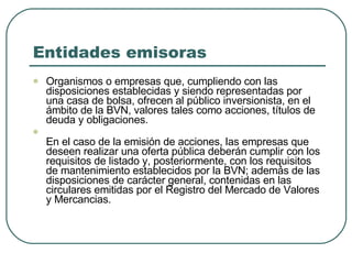 Entidades emisoras  Organismos o empresas que, cumpliendo con las disposiciones establecidas y siendo representadas por una casa de bolsa, ofrecen al público inversionista, en el ámbito de la BVN, valores tales como acciones, títulos de deuda y obligaciones.  En el caso de la emisión de acciones, las empresas que deseen realizar una oferta pública deberán cumplir con los requisitos de listado y, posteriormente, con los requisitos de mantenimiento establecidos por la BVN; además de las disposiciones de carácter general, contenidas en las circulares emitidas por el Registro del Mercado de Valores y Mercancias. 