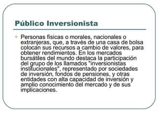Público Inversionista  Personas físicas o morales, nacionales o extranjeras, que, a través de una casa de bolsa colocan sus recursos a cambio de valores, para obtener rendimientos. En los mercados bursátiles del mundo destaca la participación del grupo de los llamados "inversionistas institucionales", representado por sociedades de inversión, fondos de pensiones, y otras entidades con alta capacidad de inversión y amplio conocimiento del mercado y de sus implicaciones. 