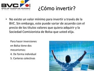 ¿Cómo invertir? No existe un valor mínimo para invertir a través de la BVC. Sin embargo, este puede variar de acuerdo con el precio de los títulos valores que quiera adquirir y la Sociedad Comisionista de Bolsa que usted elija. Para hacer inversiones  en Bolsa tiene dos  mecanismos: De forma individual Carteras colectivas 