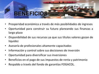 Prosperidad económica a través de más posibilidades de ingresos Oportunidad para construir su futuro planeando sus finanzas a largo plazo Disponibilidad de sus recursos ya que sus títulos valores gozan de liquidez Asesoría de profesionales altamente capacitados Información y control sobre sus decisiones de inversión Oportunidad para diversificar sus inversiones Beneficios en el pago de sus impuestos de renta y patrimonio Respaldo a través del fondo de garantías FOGACOL. BENEFICIOS 
