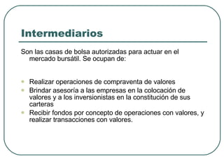 Intermediarios Son las casas de bolsa autorizadas para actuar en el mercado bursátil. Se ocupan de:  Realizar operaciones de compraventa de valores  Brindar asesoría a las empresas en la colocación de valores y a los inversionistas en la constitución de sus carteras Recibir fondos por concepto de operaciones con valores, y realizar transacciones con valores. 