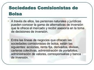 Sociedades Comisionistas de Bolsa A través de ellos, las personas naturales y jurídicas pueden conocer la gama de alternativas de inversión que le ofrece el mercado y recibir asesoría en la toma de decisiones de inversión. Entre las líneas de negocios que ofrecen las sociedades comisionistas de bolsa, están las siguientes: acciones, renta fija, derivados, divisas, carteras colectivas, administración de portafolios, administración de valores, corresponsalías y banca de inversión. 