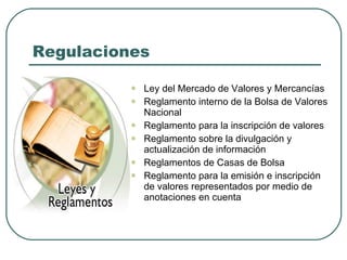 Regulaciones Ley del Mercado de Valores y Mercancías Reglamento interno de la Bolsa de Valores Nacional Reglamento para la inscripción de valores Reglamento sobre la divulgación y actualización de información Reglamentos de Casas de Bolsa Reglamento para la emisión e inscripción de valores representados por medio de anotaciones en cuenta 