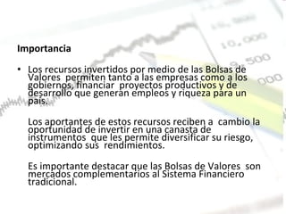 Importancia Los recursos invertidos por medio de las Bolsas de Valores  permiten tanto a las empresas como a los gobiernos, financiar  proyectos productivos y de desarrollo que generan empleos y riqueza para un país.  Los aportantes de estos recursos reciben a  cambio la oportunidad de invertir en una canasta de instrumentos  que les permite diversificar su riesgo, optimizando sus  rendimientos.  Es importante destacar que las Bolsas de Valores  son mercados complementarios al Sistema Financiero tradicional.  