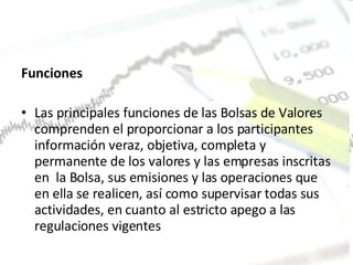 Funciones  Las principales funciones de las Bolsas de Valores comprenden el proporcionar a los participantes información veraz, objetiva, completa y permanente de los valores y las empresas inscritas en  la Bolsa, sus emisiones y las operaciones que en ella se realicen, así como supervisar todas sus actividades, en cuanto al estricto apego a las regulaciones vigentes 