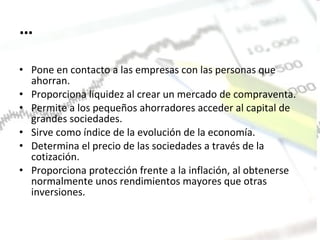 … Pone en contacto a las empresas con las personas que ahorran.  Proporciona liquidez al crear un mercado de compraventa.  Permite a los pequeños ahorradores acceder al capital de grandes sociedades.  Sirve como índice de la evolución de la economía.  Determina el precio de las sociedades a través de la cotización.  Proporciona protección frente a la inflación, al obtenerse normalmente unos rendimientos mayores que otras inversiones. 