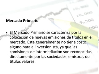 Mercado Primario  El Mercado Primario se caracteriza por la colocación de nuevas emisiones de títulos en el mercado. Este generalmente no tiene costo alguno para el inversionista, ya que las comisiones de intermediación son reconocidas directamente por las sociedades  emisoras de títulos valores.  
