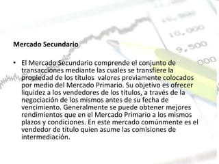 Mercado Secundario  El Mercado Secundario comprende el conjunto de transacciones mediante las cuales se transfiere la propiedad de los títulos  valores previamente colocados por medio del Mercado Primario. Su objetivo es ofrecer liquidez a los vendedores de los títulos, a través de la negociación de los mismos antes de su fecha de  vencimiento. Generalmente se puede obtener mejores  rendimientos que en el Mercado Primario a los mismos plazos y condiciones. En este mercado comúnmente es el vendedor de título quien asume las comisiones de intermediación.  