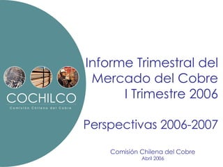 Informe Trimestral del Mercado del Cobre I Trimestre 2006 Perspectivas 2006-2007 Comisión Chilena del Cobre Abril 2006 