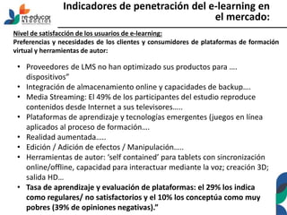 Indicadores de penetración del e-learning en
el mercado:
Nivel de satisfacción de los usuarios de e-learning:
Preferencias y necesidades de los clientes y consumidores de plataformas de formación
virtual y herramientas de autor:
• Proveedores de LMS no han optimizado sus productos para ….
dispositivos”
• Integración de almacenamiento online y capacidades de backup….
• Media Streaming: El 49% de los participantes del estudio reproduce
contenidos desde Internet a sus televisores…..
• Plataformas de aprendizaje y tecnologías emergentes (juegos en línea
aplicados al proceso de formación….
• Realidad aumentada…..
• Edición / Adición de efectos / Manipulación…..
• Herramientas de autor: ‘self contained’ para tablets con sincronización
online/offline, capacidad para interactuar mediante la voz; creación 3D;
salida HD…
• Tasa de aprendizaje y evaluación de plataformas: el 29% los indica
como regulares/ no satisfactorios y el 10% los conceptúa como muy
pobres (39% de opiniones negativas).”
 
