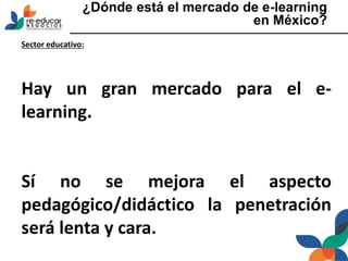 ¿Dónde está el mercado de e-learning
en México?
Sector educativo:
Hay un gran mercado para el e-
learning.
Sí no se mejora el aspecto
pedagógico/didáctico la penetración
será lenta y cara.
 