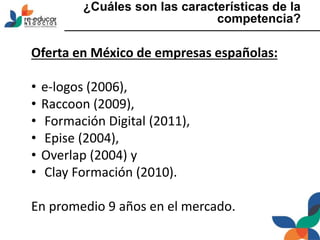 ¿Cuáles son las características de la
competencia?
Oferta en México de empresas españolas:
• e-logos (2006),
• Raccoon (2009),
• Formación Digital (2011),
• Epise (2004),
• Overlap (2004) y
• Clay Formación (2010).
En promedio 9 años en el mercado.
 