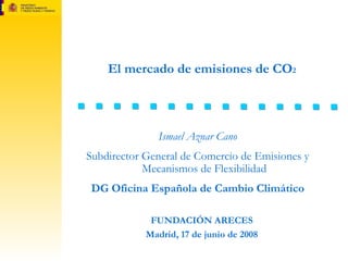 El mercado de emisiones de CO 2 FUNDACIÓN ARECES Madrid, 17 de junio de 2008 Ismael Aznar Cano Subdirector General de Comercio de Emisiones y Mecanismos de Flexibilidad DG Oficina Española de Cambio Climático 