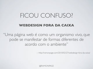 FICOU CONFUSO?
        WEBDESIGN FORA DA CAIXA

“Uma página web é como um organismo vivo, que
  pode se manifestar de formas diferentes de
           acordo com o ambiente”
                 -- http://ramonpage.com/2010/02/27/webdesign-fora-da-caixa/




                   @RAMONPAGE
 