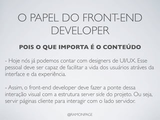 O PAPEL DO FRONT-END
           DEVELOPER
      POIS O QUE IMPORTA É O CONTEÚDO

- Hoje nós já podemos contar com designers de UI/UX. Esse
pessoal deve ser capaz de facilitar a vida dos usuários atráves da
interface e da experiência.

- Assim, o front-end developer deve fazer a ponte dessa
interação visual com a estrutura server side do projeto. Ou seja,
servir páginas cliente para interagir com o lado servidor.

                           @RAMONPAGE
 