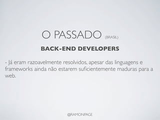 O PASSADO                (BRASIL)


              BACK-END DEVELOPERS

- Já eram razoavelmente resolvidos, apesar das linguagens e
frameworks ainda não estarem suﬁcientemente maduras para a
web.




                        @RAMONPAGE
 
