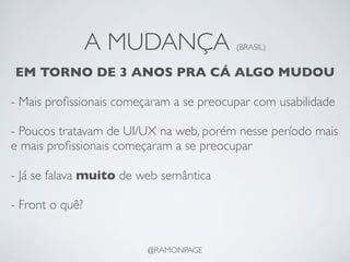 A MUDANÇA               (BRASIL)


EM TORNO DE 3 ANOS PRA CÁ ALGO MUDOU

- Mais proﬁssionais começaram a se preocupar com usabilidade

- Poucos tratavam de UI/UX na web, porém nesse período mais
e mais proﬁssionais começaram a se preocupar

- Já se falava muito de web semântica

- Front o quê?


                         @RAMONPAGE
 