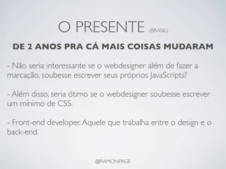 O PRESENTE                 (BRASIL)


 DE 2 ANOS PRA CÁ MAIS COISAS MUDARAM

- Não seria interessante se o webdesigner além de fazer a
marcação, soubesse escrever seus próprios JavaScripts?

- Além disso, seria ótimo se o webdesigner soubesse escrever
um mínimo de CSS.

- Front-end developer. Aquele que trabalha entre o design e o
back-end.


                          @RAMONPAGE
 