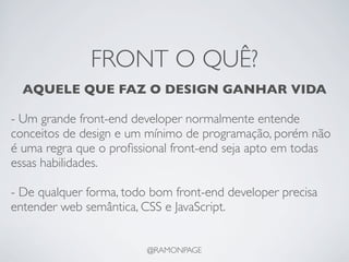 FRONT O QUÊ?
  AQUELE QUE FAZ O DESIGN GANHAR VIDA

- Um grande front-end developer normalmente entende
conceitos de design e um mínimo de programação, porém não
é uma regra que o proﬁssional front-end seja apto em todas
essas habilidades.

- De qualquer forma, todo bom front-end developer precisa
entender web semântica, CSS e JavaScript.


                         @RAMONPAGE
 