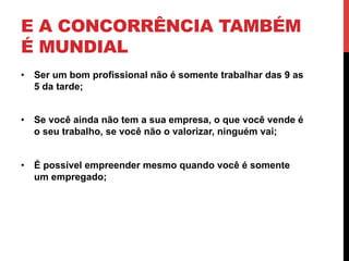 E A CONCORRÊNCIA TAMBÉM
É MUNDIAL
•  Ser um bom profissional não é somente trabalhar das 9 as
   5 da tarde;


•  Se você ainda não tem a sua empresa, o que você vende é
   o seu trabalho, se você não o valorizar, ninguém vai;


•  É possível empreender mesmo quando você é somente
   um empregado;
 